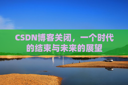 CSDN博客关闭，一个时代的结束与未来的展望